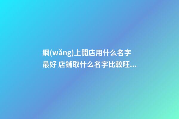 網(wǎng)上開店用什么名字最好 店鋪取什么名字比較旺,起名之家